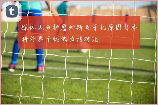 媒体人分析詹姆斯关手机原因与乔科外界干扰能力的对比