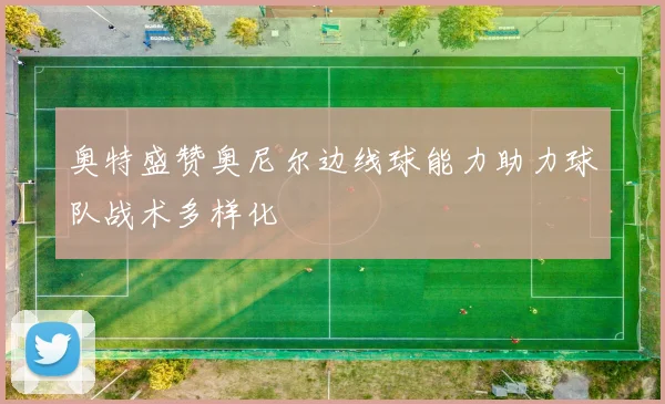 奥特盛赞奥尼尔边线球能力助力球队战术多样化