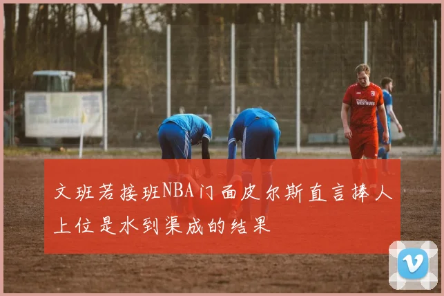 文班若接班NBA门面皮尔斯直言捧人上位是水到渠成的结果