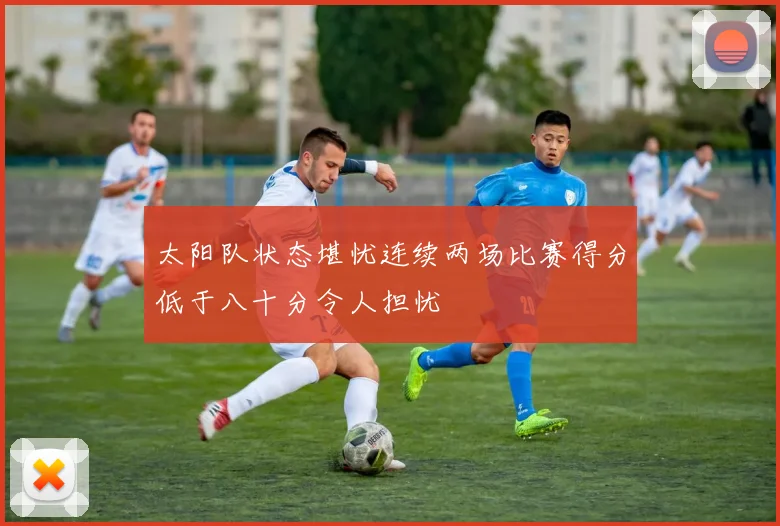 太阳队状态堪忧连续两场比赛得分低于八十分令人担忧