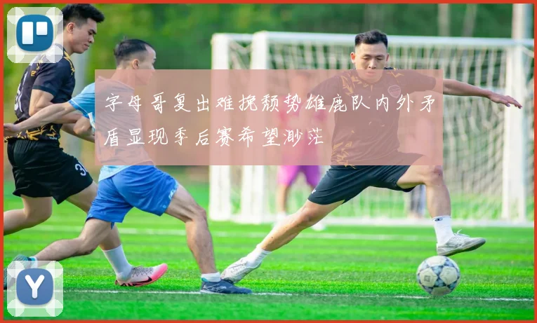 字母哥复出难挽颓势雄鹿队内外矛盾显现季后赛希望渺茫