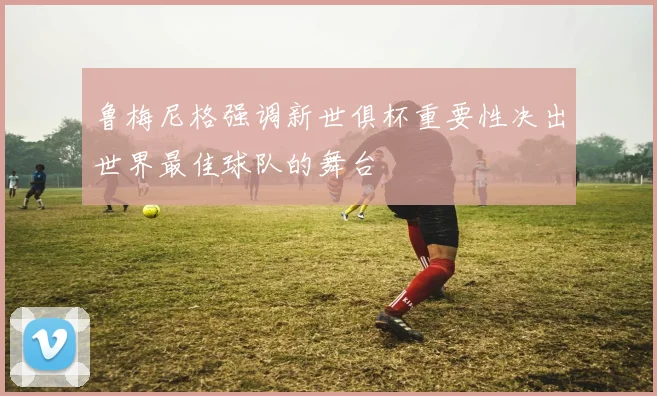 鲁梅尼格强调新世俱杯重要性决出世界最佳球队的舞台