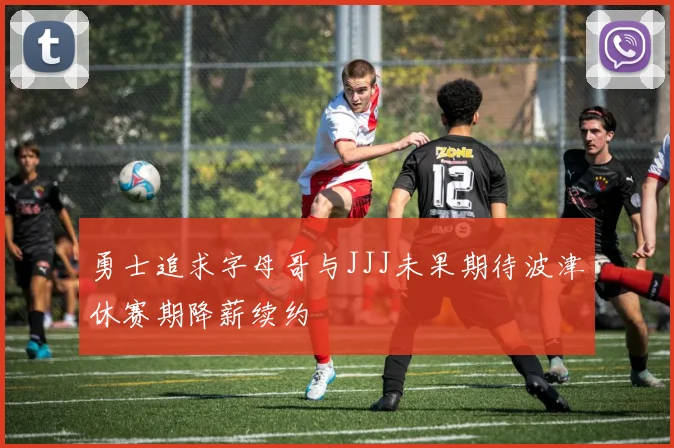 勇士追求字母哥与JJJ未果期待波津休赛期降薪续约