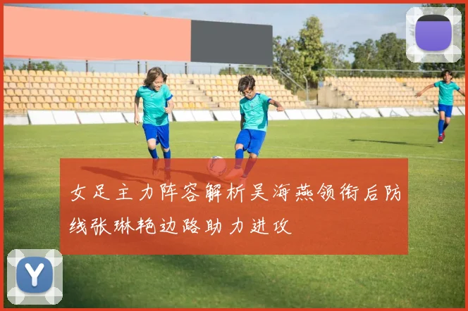 女足主力阵容解析吴海燕领衔后防线张琳艳边路助力进攻