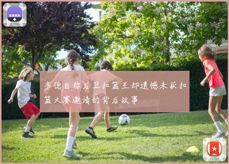 韦德自称后卫扣篮王却遗憾未获扣篮大赛邀请的背后故事