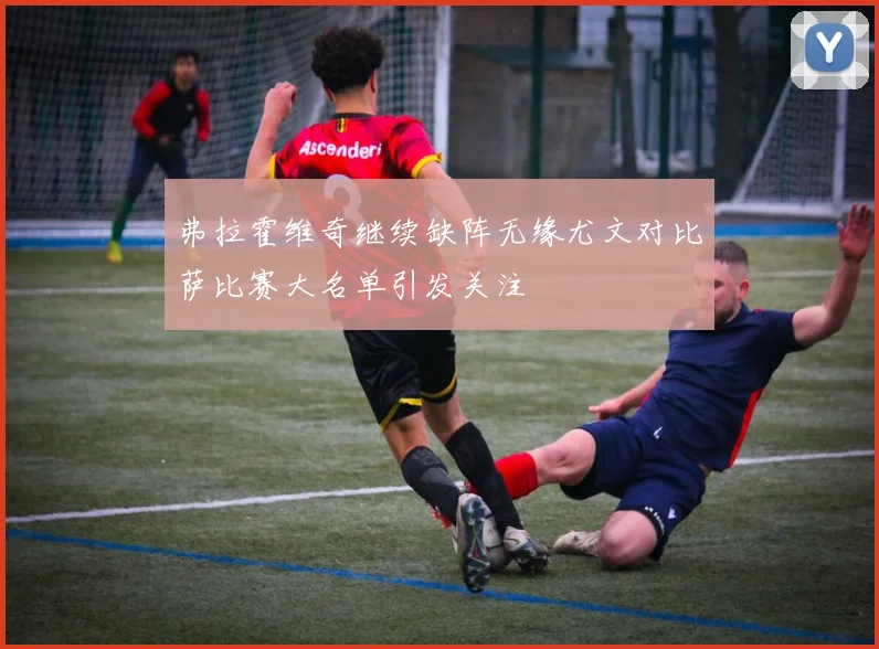 弗拉霍维奇继续缺阵无缘尤文对比萨比赛大名单引发关注