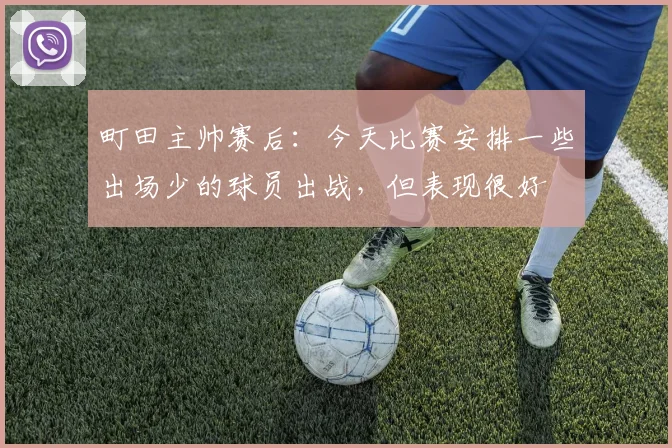 町田主帅赛后：今天比赛安排一些出场少的球员出战，但表现很好