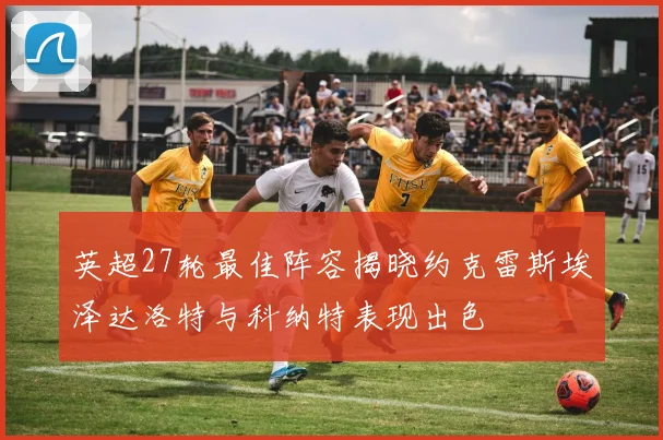 英超27轮最佳阵容揭晓约克雷斯埃泽达洛特与科纳特表现出色