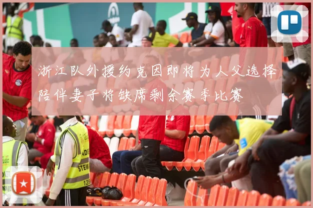 浙江队外援约克因即将为人父选择陪伴妻子将缺席剩余赛季比赛