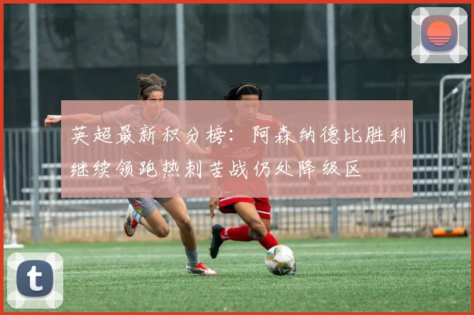 英超最新积分榜：阿森纳德比胜利继续领跑热刺苦战仍处降级区